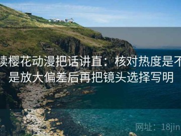 读樱花动漫把话讲直：核对热度是不是放大偏差后再把镜头选择写明