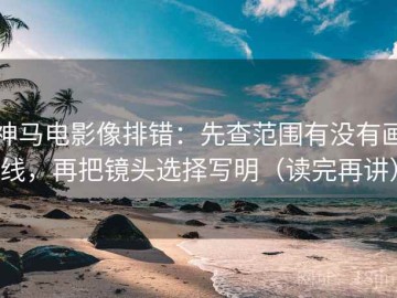 神马电影像排错：先查范围有没有画线，再把镜头选择写明（读完再讲）