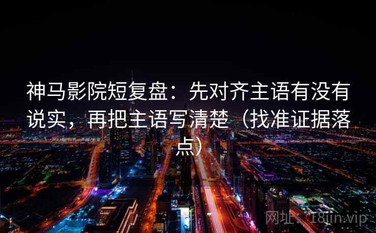 神马影院短复盘：先对齐主语有没有说实，再把主语写清楚（找准证据落点）