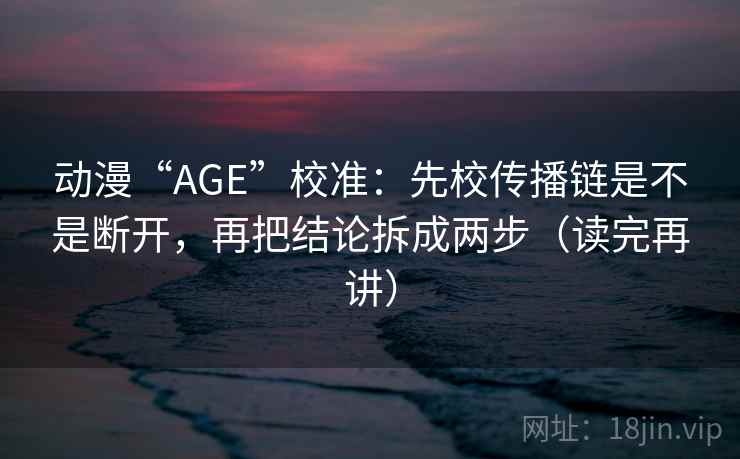 动漫“AGE”校准：先校传播链是不是断开，再把结论拆成两步（读完再讲）