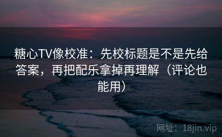糖心TV像校准：先校标题是不是先给答案，再把配乐拿掉再理解（评论也能用）