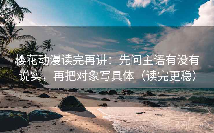 樱花动漫读完再讲：先问主语有没有说实，再把对象写具体（读完更稳）