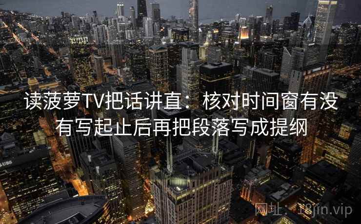 读菠萝TV把话讲直：核对时间窗有没有写起止后再把段落写成提纲