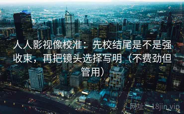 人人影视像校准:先校结尾是不是强收束,再把镜头选择写明(不费劲但管用) 人人影视像校准:先校结尾是不是强收束,再把镜头选择写明(不费劲但管用)