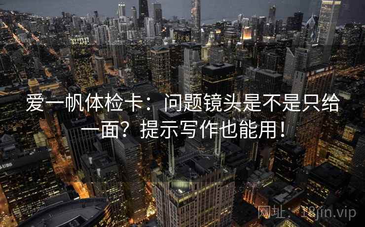 爱一帆体检卡:问题镜头是不是只给一面?提示写作也能用! 爱一帆体检卡:问题镜头是不是只给一面?提示写作也能用!