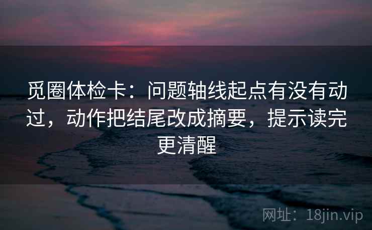 觅圈体检卡:问题轴线起点有没有动过,动作把结尾改成摘要,提示读完更清醒 觅圈体检卡:问题轴线起点有没有动过,动作把结尾改成摘要,提示读完更清醒
