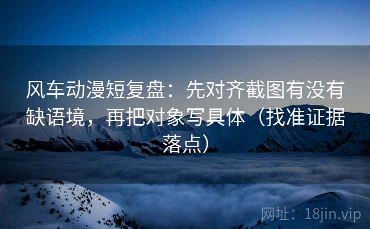 风车动漫短复盘:先对齐截图有没有缺语境,再把对象写具体(找准证据落点) 风车动漫短复盘:先对齐截图有没有缺语境,再把对象写具体(找准证据落点)