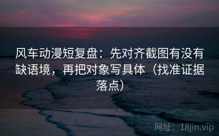 风车动漫短复盘:先对齐截图有没有缺语境,再把对象写具体(找准证据落点) 风车动漫短复盘:先对齐截图有没有缺语境,再把对象写具体(找准证据落点)