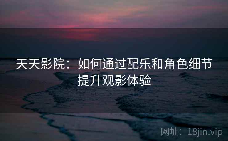 天天影院:如何通过配乐和角色细节提升观影体验 天天影院:如何通过配乐和角色细节提升观影体验