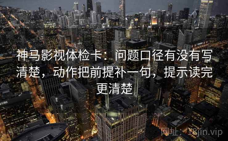 神马影视体检卡:问题口径有没有写清楚,动作把前提补一句,提示读完更清楚 神马影视体检卡:问题口径有没有写清楚,动作把前提补一句,提示读完更清楚
