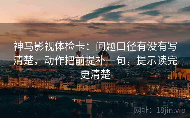 神马影视体检卡:问题口径有没有写清楚,动作把前提补一句,提示读完更清楚 神马影视体检卡:问题口径有没有写清楚,动作把前提补一句,提示读完更清楚