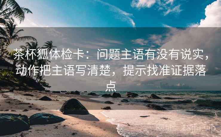 茶杯狐体检卡:问题主语有没有说实,动作把主语写清楚,提示找准证据落点 茶杯狐体检卡:问题主语有没有说实,动作把主语写清楚,提示找准证据落点