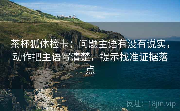 茶杯狐体检卡:问题主语有没有说实,动作把主语写清楚,提示找准证据落点 茶杯狐体检卡:问题主语有没有说实,动作把主语写清楚,提示找准证据落点