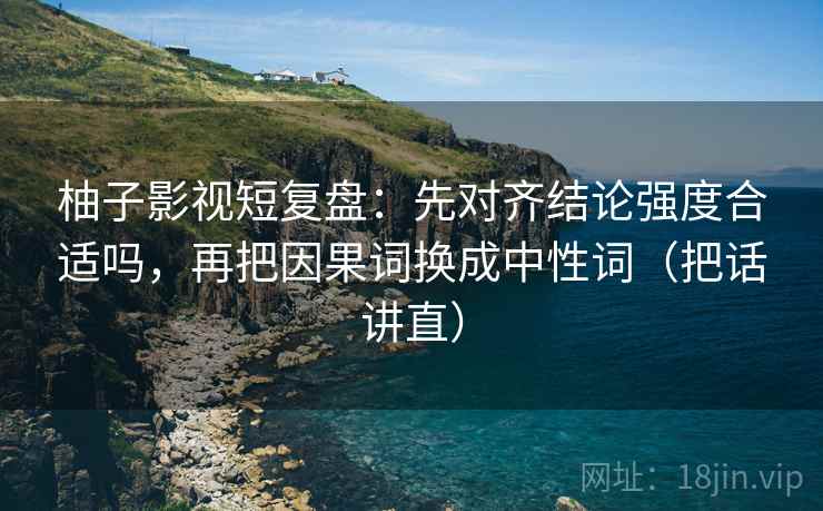 柚子影视短复盘:先对齐结论强度合适吗,再把因果词换成中性词(把话讲直) 柚子影视短复盘:先对齐结论强度合适吗,再把因果词换成中性词(把话讲直)