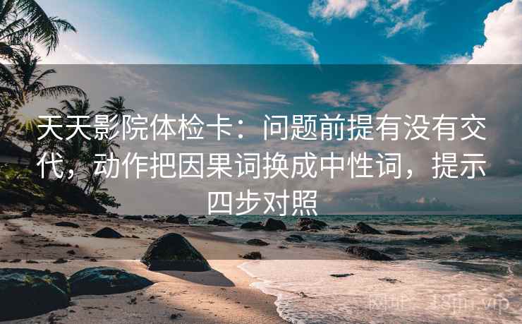 天天影院体检卡:问题前提有没有交代,动作把因果词换成中性词,提示四步对照 天天影院体检卡:问题前提有没有交代,动作把因果词换成中性词,提示四步对照