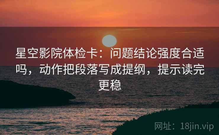 星空影院体检卡:问题结论强度合适吗,动作把段落写成提纲,提示读完更稳 星空影院体检卡:问题结论强度合适吗,动作把段落写成提纲,提示读完更稳