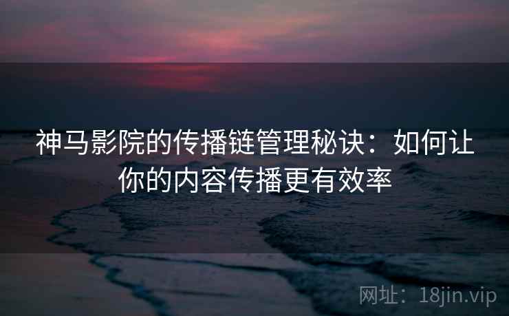神马影院的传播链管理秘诀:如何让你的内容传播更有效率 神马影院的传播链管理秘诀:如何让你的内容传播更有效率