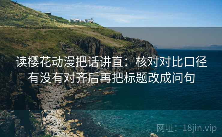 读樱花动漫把话讲直:核对对比口径有没有对齐后再把标题改成问句 读樱花动漫把话讲直:核对对比口径有没有对齐后再把标题改成问句