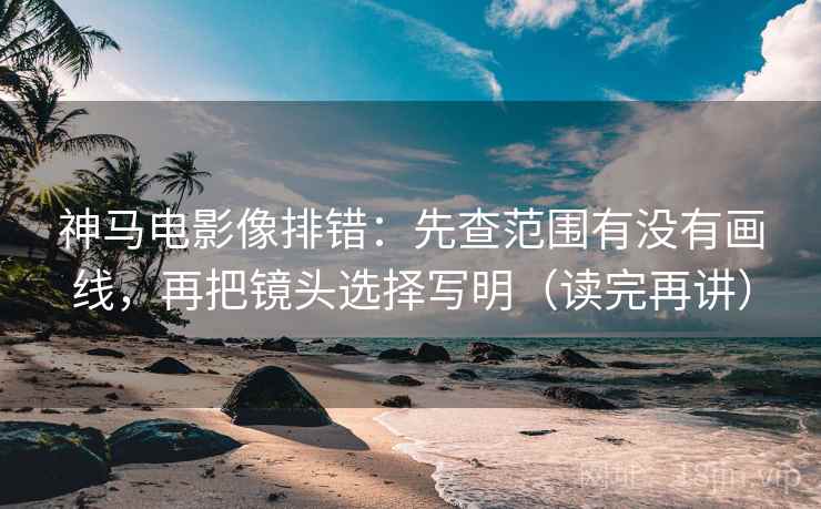 神马电影像排错：先查范围有没有画线，再把镜头选择写明（读完再讲）