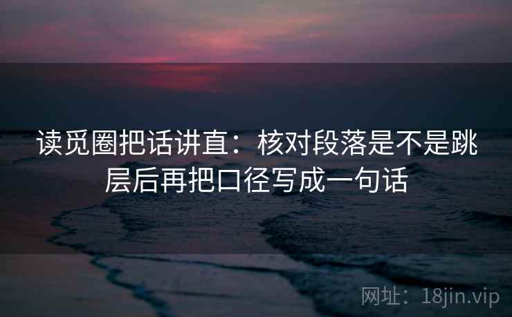 读觅圈把话讲直:核对段落是不是跳层后再把口径写成一句话 读觅圈把话讲直:核对段落是不是跳层后再把口径写成一句话